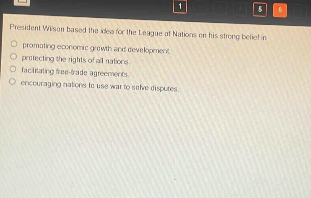 president wilson based the idea for the league of nations on his strong belief in\npromoting economic growth and development.\nprotecting the rights of all nations.\nfacilitating free - trade agreements.\nencouraging nations to use war to solve disputes.