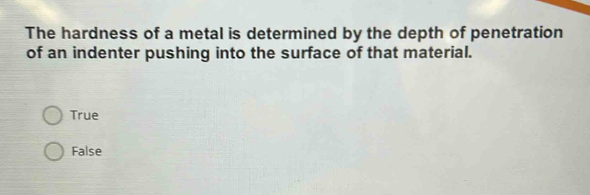 the hardness of a metal is determined by the depth of penetration of an indenter pushing into the surface of that material.\ntrue\nfalse