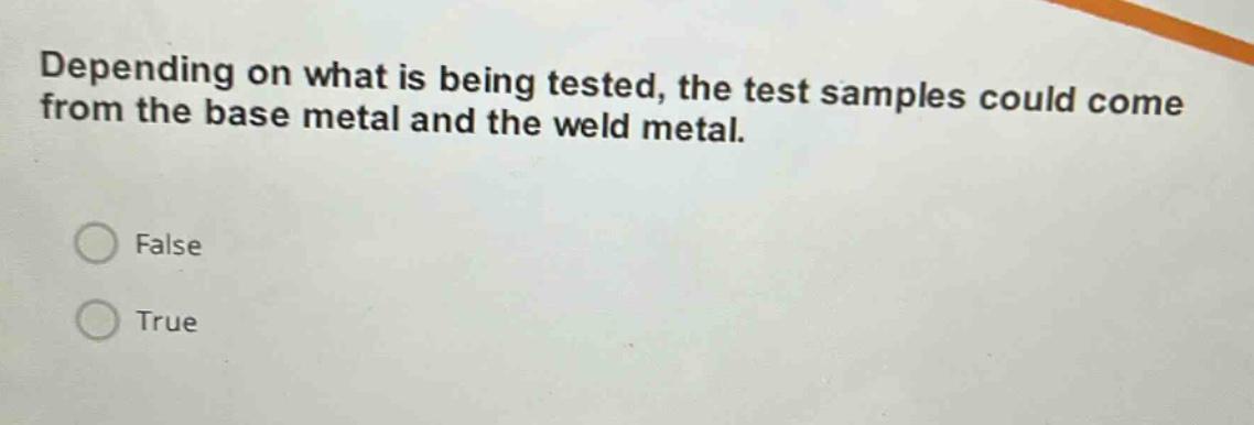 depending on what is being tested, the test samples could come from the base metal and the weld metal.\nfalse\ntrue