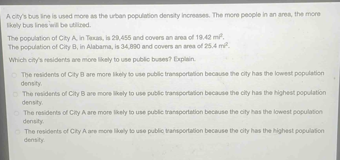 a citys bus line is used more as the urban population density increases. the more people in an area, the more likely bus lines will be utilized.\nthe population of city a, in texas, is 29,455 and covers an area of 19.42 mi².\nthe population of city b, in alabama, is 34,890 and covers an area of 25.4 mi².\nwhich citys residents are more likely to use public buses? explain.\nthe residents of city b are more likely to use public transportation because the city has the lowest population density.\nthe residents of city b are more likely to use public transportation because the city has the highest population density.\nthe residents of city a are more likely to use public transportation because the city has the lowest population density.\nthe residents of city a are more likely to use public transportation because the city has the highest population density.