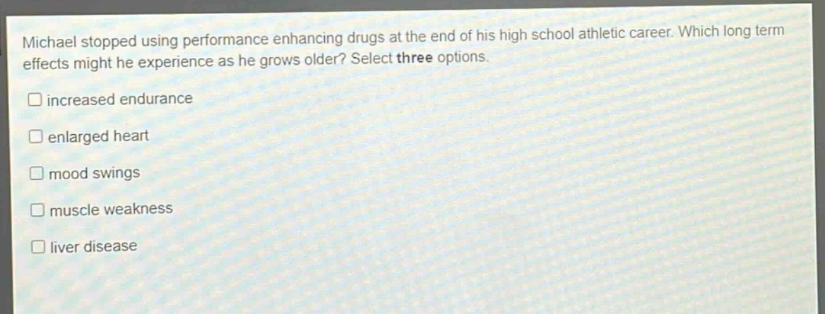 michael stopped using performance enhancing drugs at the end of his high school athletic career. which long term effects might he experience as he grows older? select three options.\n□ increased endurance\n□ enlarged heart\n□ mood swings\n□ muscle weakness\n□ liver disease