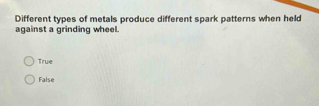 different types of metals produce different spark patterns when held against a grinding wheel.\ntrue\nfalse