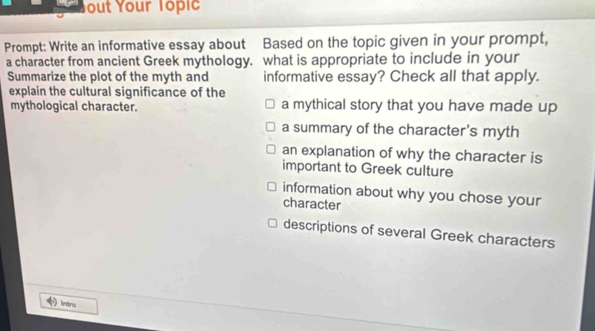 prompt: write an informative essay about a character from ancient greek mythology. summarize the plot of the myth and explain the cultural significance of the mythological character. based on the topic given in your prompt, what is appropriate to include in your informative essay? check all that apply. a mythical story that you have made up a summary of the characters myth an explanation of why the character is important to greek culture information about why you chose your character descriptions of several greek characters