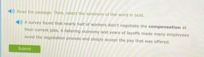 read the passage. then, select the synonym of the word in bold.\na survey found that nearly half of workers didnt negotiate the compensation at their current jobs. a faltering economy and years of layoffs made many employees avoid the negotiation process and simply accept the pay that was offered.