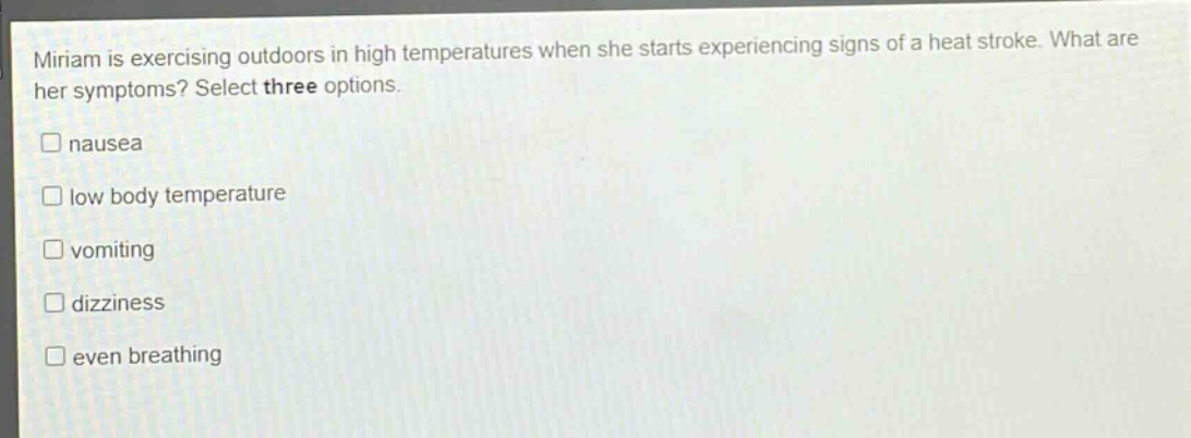 miriam is exercising outdoors in high temperatures when she starts experiencing signs of a heat stroke. what are her symptoms? select three options.\n□ nausea\n□ low body temperature\n□ vomiting\n□ dizziness\n□ even breathing