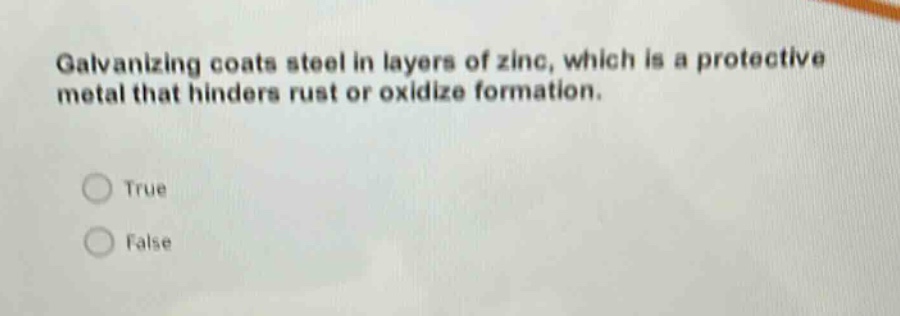 galvanizing coats steel in layers of zinc, which is a protective metal that hinders rust or oxidize formation.\ntrue\nfalse