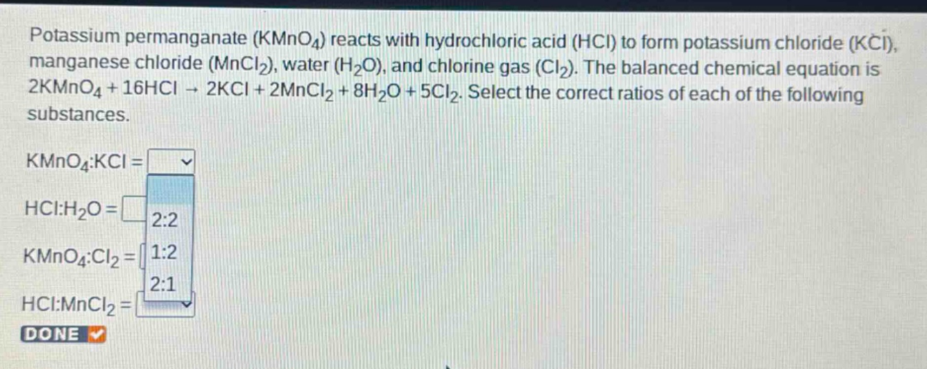 potassium permanganate (kmno4) reacts with hydrochloric acid (hcl) to form potassium chloride (kcl), manganese chloride (mncl2), water (h2o), and chlorine gas (cl2). the balanced chemical equation is 2kmno4 + 16hcl → 2kcl + 2mncl2 + 8h2o + 5cl2. select the correct ratios of each of the following substances.\nkmno4:kcl =\nhcl:h2o =\nkmno4:cl2 =\nhcl:mncl2 =\ndone