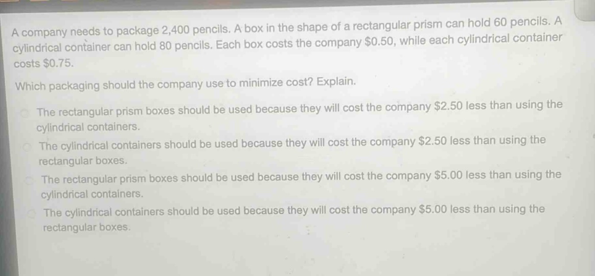 a company needs to package 2,400 pencils. a box in the shape of a rectangular prism can hold 60 pencils. a cylindrical container can hold 80 pencils. each box costs the company $0.50, while each cylindrical container costs $0.75.\nwhich packaging should the company use to minimize cost? explain.\nthe rectangular prism boxes should be used because they will cost the company $2.50 less than using the cylindrical containers.\nthe cylindrical containers should be used because they will cost the company $2.50 less than using the rectangular boxes.\nthe rectangular prism boxes should be used because they will cost the company $5.00 less than using the cylindrical containers.\nthe cylindrical containers should be used because they will cost the company $5.00 less than using the rectangular boxes.