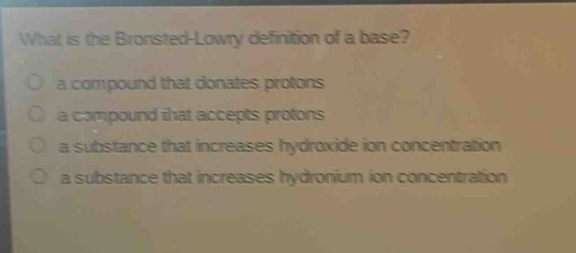 what is the brønsted - lowry definition of a base?\n a compound that donates protons\n a compound that accepts protons\n a substance that increases hydroxide ion concentration\n a substance that increases hydronium ion concentration
