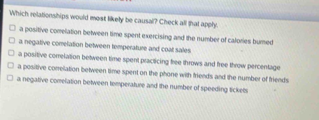 which relationships would most likely be causal? check all that apply.\n□ a positive correlation between time spent exercising and the number of calories burned\n□ a negative correlation between temperature and coat sales\n□ a positive correlation between time spent practicing free throws and free - throw percentage\n□ a positive correlation between time spent on the phone with friends and the number of friends\n□ a negative correlation between temperature and the number of speeding tickets