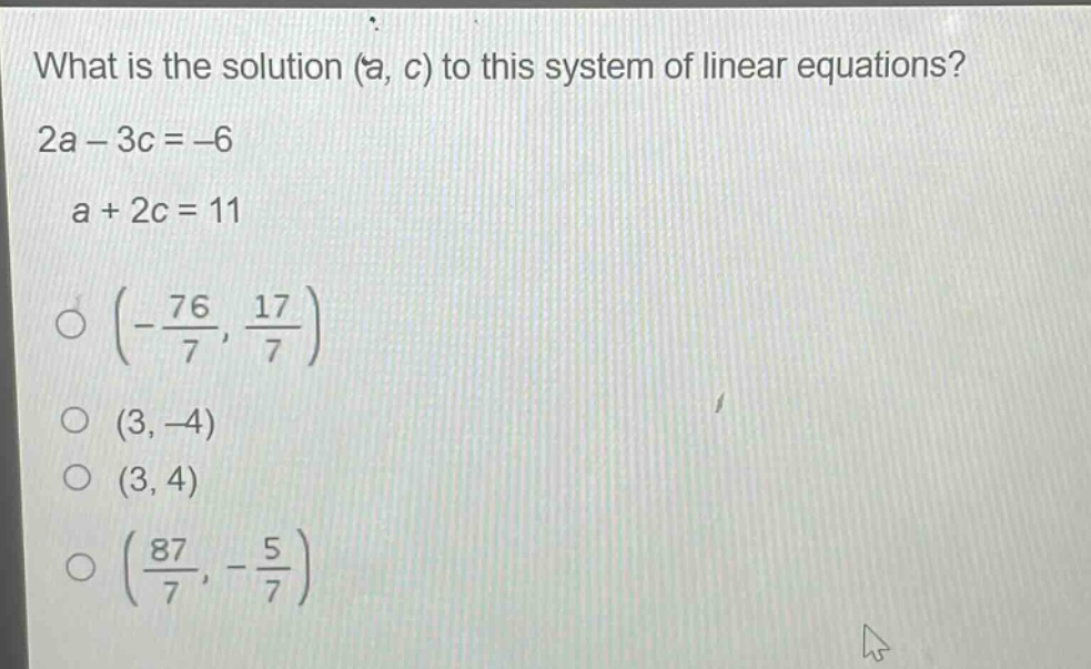 what is the solution (a, c) to this system of linear equations? 2a - 3c = -6 a + 2c = 11 (-\\frac{76}{7}, \\frac{17}{7}) (3, -4) (3, 4) (\\frac{87}{7}, -\\frac{5}{7})