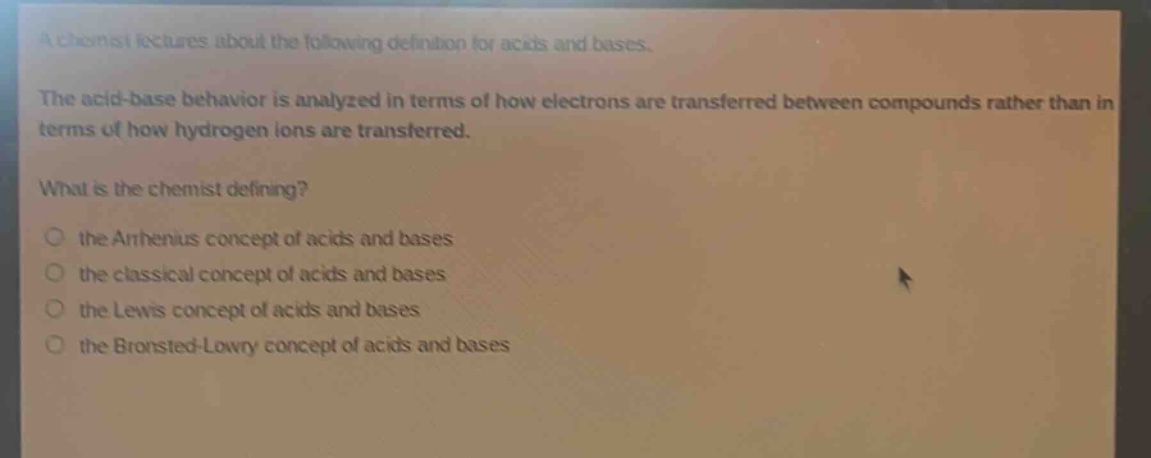 a chemist lectures about the following definition for acids and bases.\nthe acid - base behavior is analyzed in terms of how electrons are transferred between compounds rather than in terms of how hydrogen ions are transferred.\nwhat is the chemist defining?\n○ the arrhenius concept of acids and bases\n○ the classical concept of acids and bases\n○ the lewis concept of acids and bases\n○ the brønsted - lowry concept of acids and bases