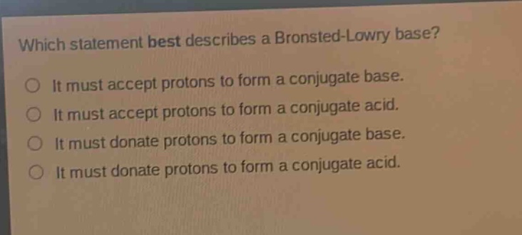 which statement best describes a bronsted - lowry base?\no it must accept protons to form a conjugate base.\no it must accept protons to form a conjugate acid.\no it must donate protons to form a conjugate base.\no it must donate protons to form a conjugate acid.