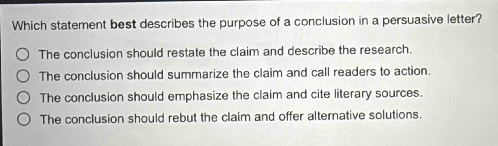 which statement best describes the purpose of a conclusion in a persuasive letter?\nthe conclusion should restate the claim and describe the research.\nthe conclusion should summarize the claim and call readers to action.\nthe conclusion should emphasize the claim and cite literary sources.\nthe conclusion should rebut the claim and offer alternative solutions.