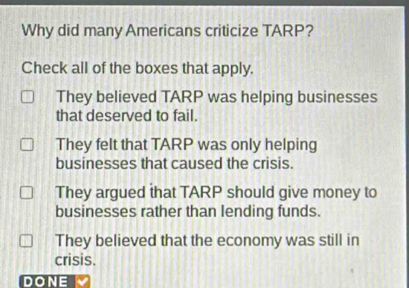 why did many americans criticize tarp? check all of the boxes that apply. they believed tarp was helping businesses that deserved to fail. they felt that tarp was only helping businesses that caused the crisis. they argued that tarp should give money to businesses rather than lending funds. they believed that the economy was still in crisis.