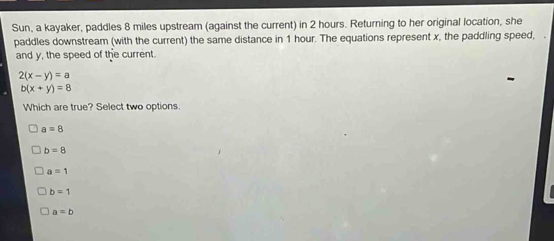 sun, a kayaker, paddles 8 miles upstream (against the current) in 2 hours. returning to her original location, she paddles downstream (with the current) the same distance in 1 hour. the equations represent x, the paddling speed, and y, the speed of the current.\n2(x - y)=a\nb(x + y)=8\nwhich are true? select two options.\n□a = 8\n□b = 8\n□a = 1\n□b = 1\n□a = b
