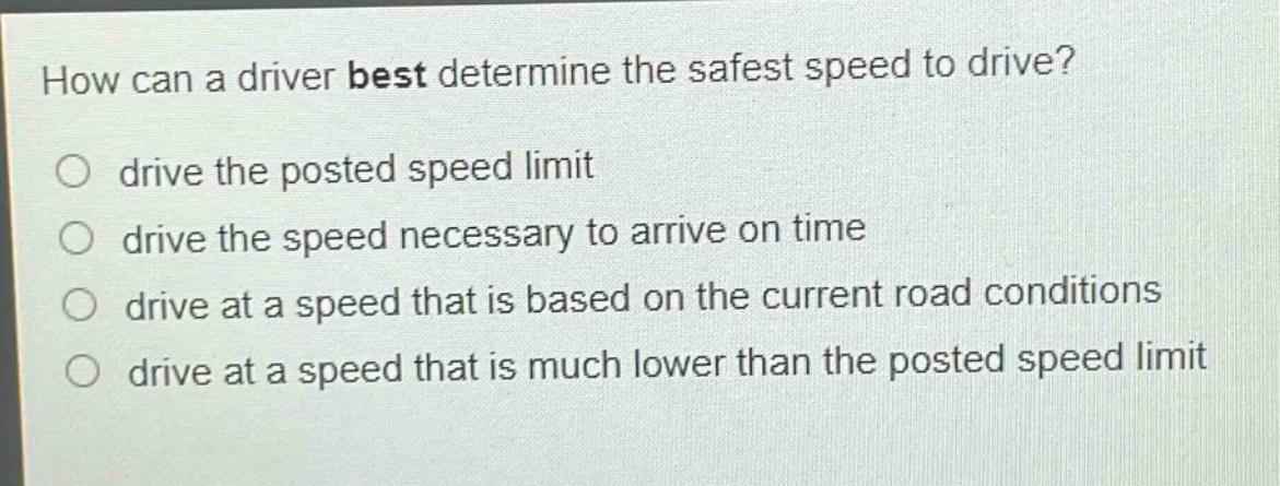 how can a driver best determine the safest speed to drive?\no drive the posted speed limit\no drive the speed necessary to arrive on time\no drive at a speed that is based on the current road conditions\no drive at a speed that is much lower than the posted speed limit