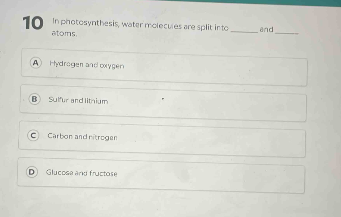 10 in photosynthesis, water molecules are split into ______ and ______ atoms.\na hydrogen and oxygen\nb sulfur and lithium\nc carbon and nitrogen\nd glucose and fructose