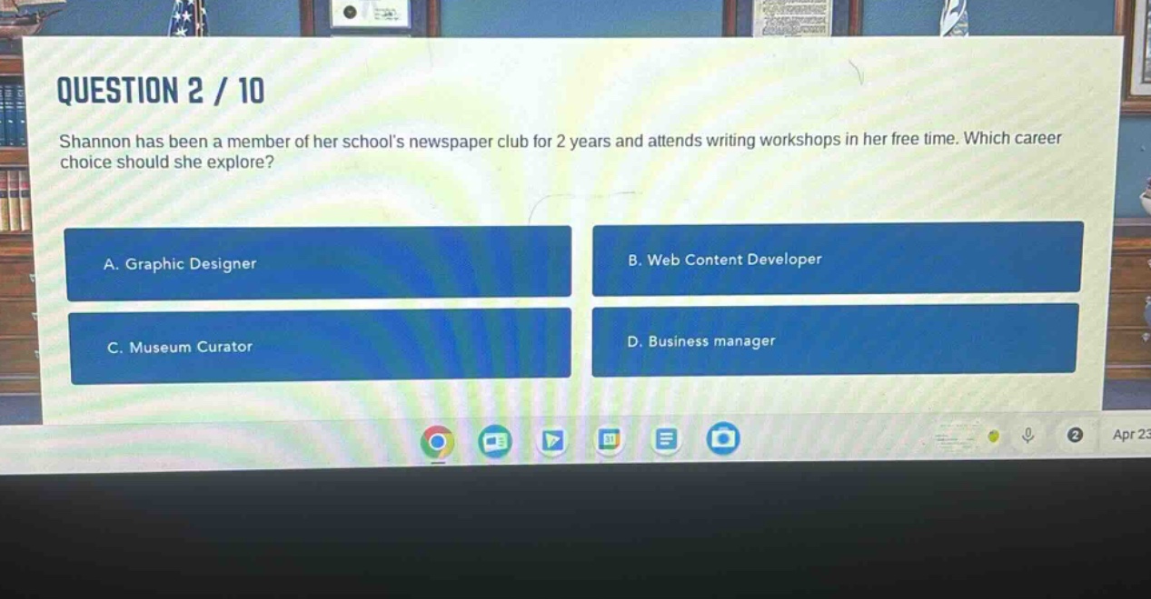 question 2 / 10\nshannon has been a member of her schools newspaper club for 2 years and attends writing workshops in her free time. which career choice should she explore?\na. graphic designer\nb. web content developer\nc. museum curator\nd. business manager
