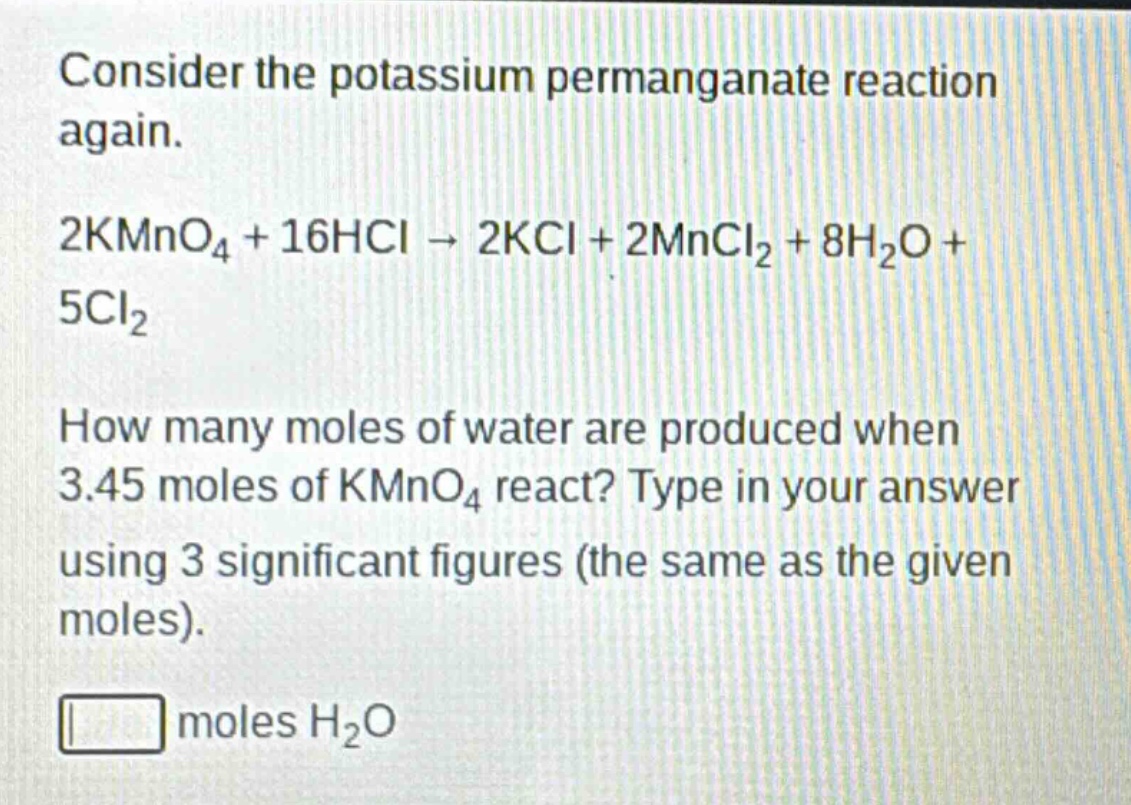 consider the potassium permanganate reaction again.\n2kmno₄ + 16hcl → 2kcl + 2mncl₂ + 8h₂o + 5cl₂\nhow many moles of water are produced when 3.45 moles of kmno₄ react? type in your answer using 3 significant figures (the same as the given moles).\nmoles h₂o