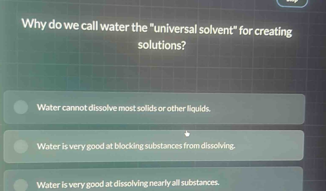 why do we call water the \universal solvent\ for creating solutions?\nwater cannot dissolve most solids or other liquids.\nwater is very good at blocking substances from dissolving.\nwater is very good at dissolving nearly all substances.