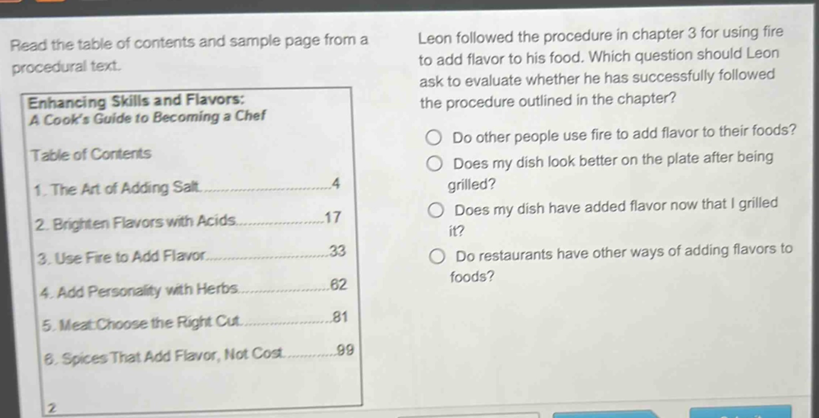 read the table of contents and sample page from a procedural text.\nenhancing skills and flavors: a cooks guide to becoming a chef\ntable of contents\n1. the art of adding salt......4\n2. brighten flavors with acids......17\n3. use fire to add flavor......33\n4. add personality with herbs......62\n5. meat: choose the right cut......81\n6. spices that add flavor, not cost......99\nleon followed the procedure in chapter 3 for using fire to add flavor to his food. which question should leon ask to evaluate whether he has successfully followed the procedure outlined in the chapter?\ndo other people use fire to add flavor to their foods?\ndoes my dish look better on the plate after being grilled?\ndoes my dish have added flavor now that i grilled it?\ndo restaurants have other ways of adding flavors to foods?