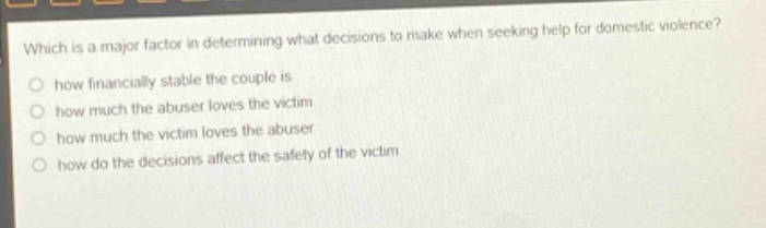 which is a major factor in determining what decisions to make when seeking help for domestic violence?\no how financially stable the couple is\no how much the abuser loves the victim\no how much the victim loves the abuser\no how do the decisions affect the safety of the victim