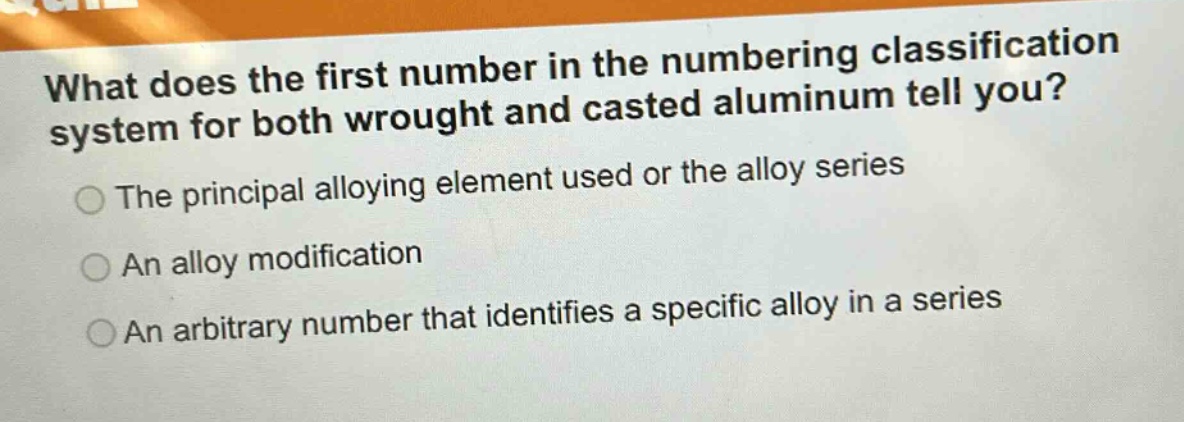 what does the first number in the numbering classification system for both wrought and casted aluminum tell you?\nthe principal alloying element used or the alloy series\nan alloy modification\nan arbitrary number that identifies a specific alloy in a series