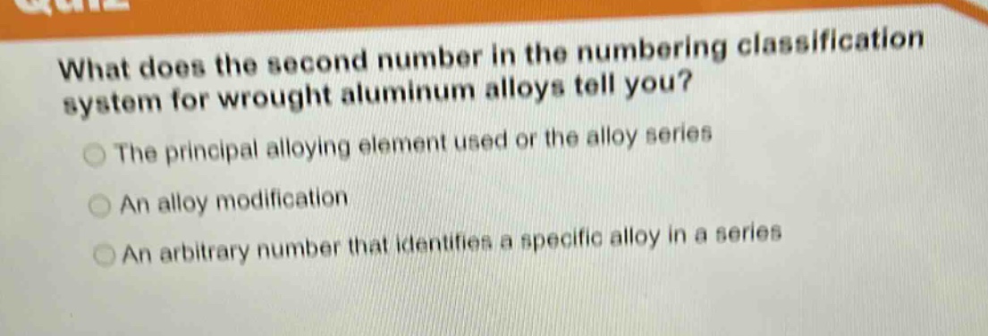 what does the second number in the numbering classification system for wrought aluminum alloys tell you?\nthe principal alloying element used or the alloy series\nan alloy modification\nan arbitrary number that identifies a specific alloy in a series