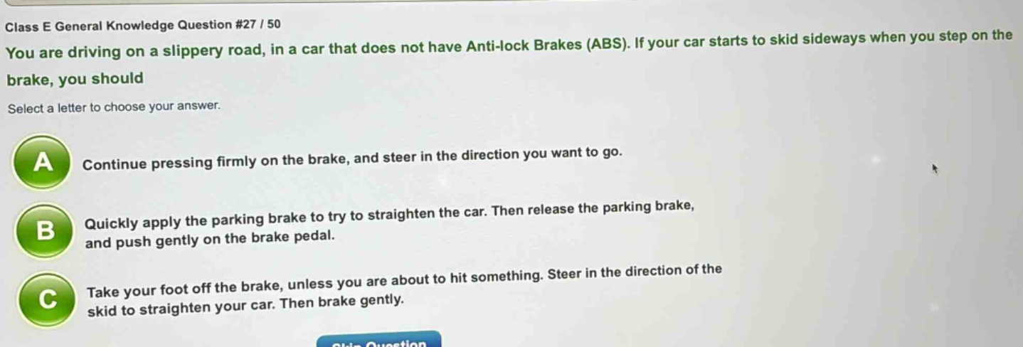 class e general knowledge question #27 / 50\nyou are driving on a slippery road, in a car that does not have anti - lock brakes (abs). if your car starts to skid sideways when you step on the brake, you should\nselect a letter to choose your answer.\na continue pressing firmly on the brake, and steer in the direction you want to go.\nb quickly apply the parking brake to try to straighten the car. then release the parking brake, and push gently on the brake pedal.\nc take your foot off the brake, unless you are about to hit something. steer in the direction of the skid to straighten your car. then brake gently.