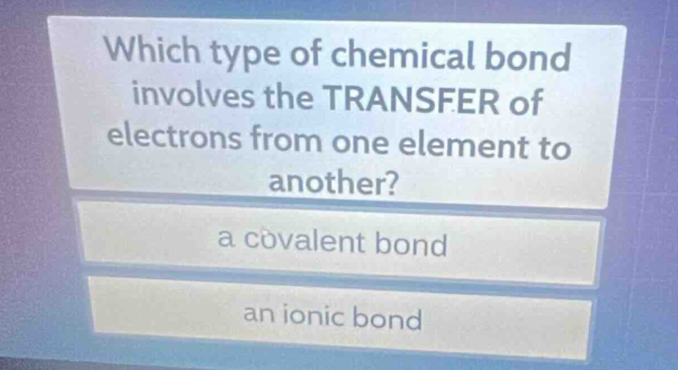 which type of chemical bond involves the transfer of electrons from one element to another?\na covalent bond\nan ionic bond