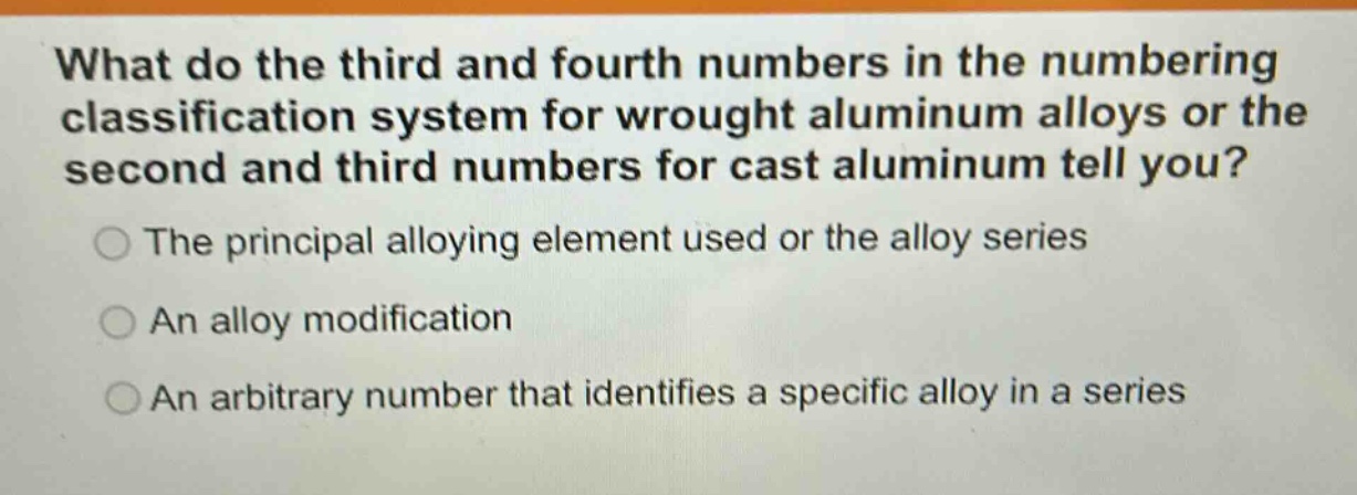 what do the third and fourth numbers in the numbering classification system for wrought aluminum alloys or the second and third numbers for cast aluminum tell you?\nthe principal alloying element used or the alloy series\nan alloy modification\nan arbitrary number that identifies a specific alloy in a series