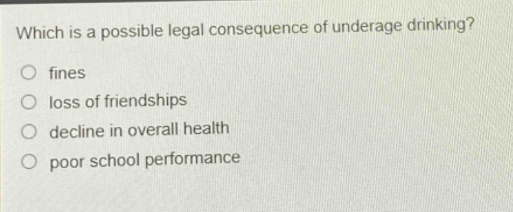 which is a possible legal consequence of underage drinking?\n○ fines\n○ loss of friendships\n○ decline in overall health\n○ poor school performance