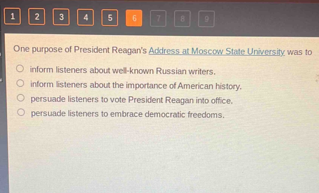one purpose of president reagans address at moscow state university was to\n○ inform listeners about well - known russian writers.\n○ inform listeners about the importance of american history.\n○ persuade listeners to vote president reagan into office.\n○ persuade listeners to embrace democratic freedoms.