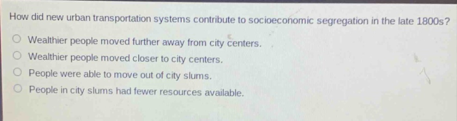 how did new urban transportation systems contribute to socioeconomic segregation in the late 1800s?\nwealthier people moved further away from city centers.\nwealthier people moved closer to city centers.\npeople were able to move out of city slums.\npeople in city slums had fewer resources available.
