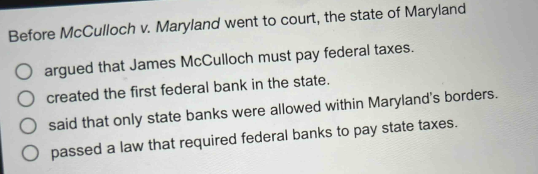 before mcculloch v. maryland went to court, the state of maryland\nargued that james mcculloch must pay federal taxes.\ncreated the first federal bank in the state.\nsaid that only state banks were allowed within maryland’s borders.\npassed a law that required federal banks to pay state taxes.