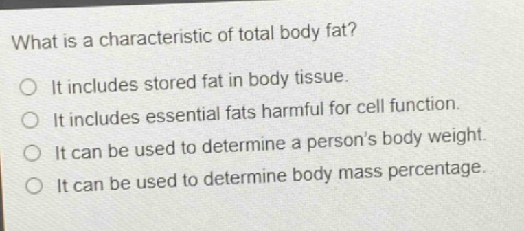 what is a characteristic of total body fat?\nit includes stored fat in body tissue.\nit includes essential fats harmful for cell function.\nit can be used to determine a person’s body weight.\nit can be used to determine body mass percentage.