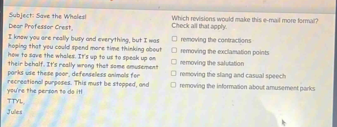 subject: save the whales! dear professor crest, i know you are really busy and everything, but i was hoping that you could spend more time thinking about how to save the whales. its up to us to speak up on their behalf. its really wrong that some amusement parks use these poor, defenseless animals for recreational purposes. this must be stopped, and youre the person to do it! ttyl, jules which revisions would make this e - mail more formal? check all that apply. removing the contractions removing the exclamation points removing the salutation removing the slang and casual speech removing the information about amusement parks