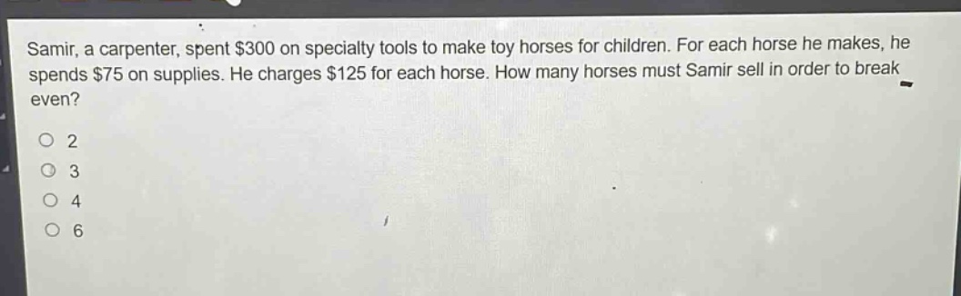 samir, a carpenter, spent $300 on specialty tools to make toy horses for children. for each horse he makes, he spends $75 on supplies. he charges $125 for each horse. how many horses must samir sell in order to break even?\no 2\no 3\no 4\no 6