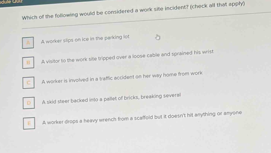 which of the following would be considered a work site incident? (check all that apply)\na a worker slips on ice in the parking lot\nb a visitor to the work site tripped over a loose cable and sprained his wrist\nc a worker is involved in a traffic accident on her way home from work\nd a skid steer backed into a pallet of bricks, breaking several\ne a worker drops a heavy wrench from a scaffold but it doesnt hit anything or anyone