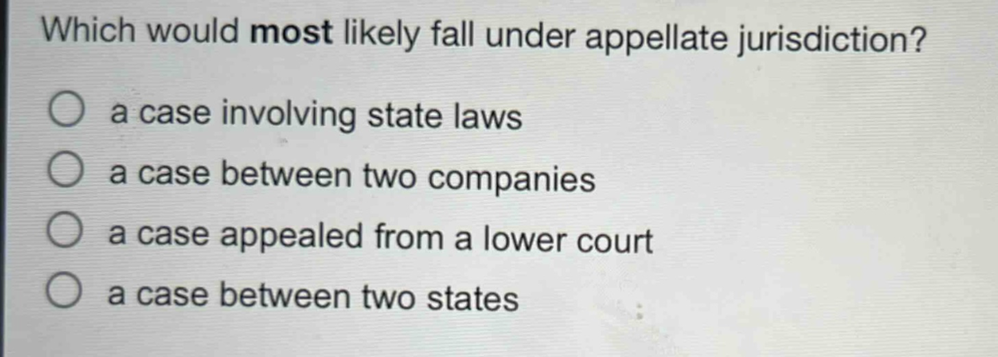 which would most likely fall under appellate jurisdiction?\n○ a case involving state laws\n○ a case between two companies\n○ a case appealed from a lower court\n○ a case between two states