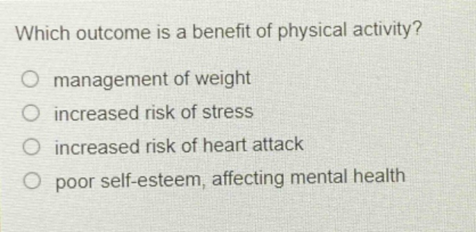 which outcome is a benefit of physical activity?\nmanagement of weight\nincreased risk of stress\nincreased risk of heart attack\npoor self - esteem, affecting mental health