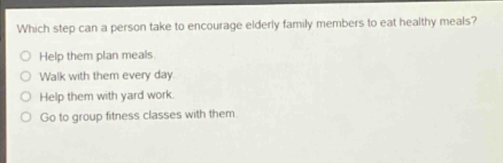 which step can a person take to encourage elderly family members to eat healthy meals?\no help them plan meals.\no walk with them every day.\no help them with yard work.\no go to group fitness classes with them.