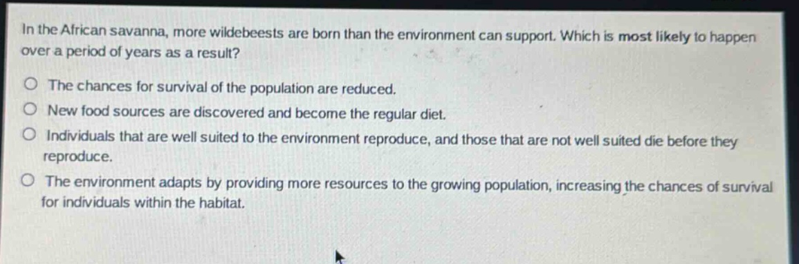 in the african savanna, more wildebeests are born than the environment can support. which is most likely to happen over a period of years as a result?\no the chances for survival of the population are reduced.\no new food sources are discovered and become the regular diet.\no individuals that are well suited to the environment reproduce, and those that are not well suited die before they reproduce.\no the environment adapts by providing more resources to the growing population, increasing the chances of survival for individuals within the habitat.