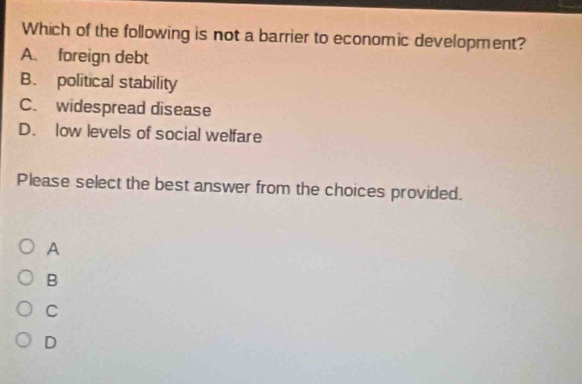 which of the following is not a barrier to economic development? a. foreign debt b. political stability c. widespread disease d. low levels of social welfare please select the best answer from the choices provided. o a o b o c o d
