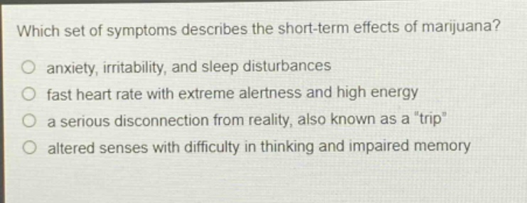 which set of symptoms describes the short - term effects of marijuana?\no anxiety, irritability, and sleep disturbances\no fast heart rate with extreme alertness and high energy\no a serious disconnection from reality, also known as a \trip\\no altered senses with difficulty in thinking and impaired memory