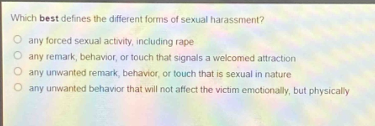 which best defines the different forms of sexual harassment?\nany forced sexual activity, including rape\nany remark, behavior, or touch that signals a welcomed attraction\nany unwanted remark, behavior, or touch that is sexual in nature\nany unwanted behavior that will not affect the victim emotionally, but physically