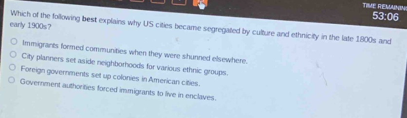which of the following best explains why us cities became segregated by culture and ethnicity in the late 1800s and early 1900s?\nimmigrants formed communities when they were shunned elsewhere.\ncity planners set aside neighborhoods for various ethnic groups.\nforeign governments set up colonies in american cities.\ngovernment authorities forced immigrants to live in enclaves.