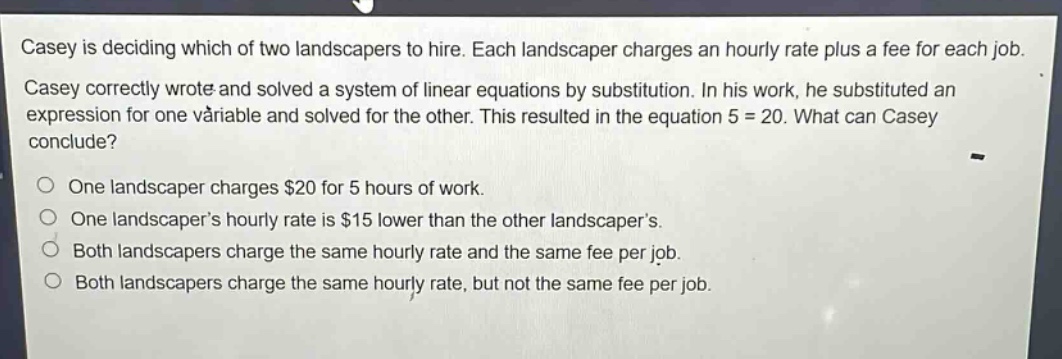 casey is deciding which of two landscapers to hire. each landscaper charges an hourly rate plus a fee for each job. casey correctly wrote and solved a system of linear equations by substitution. in his work, he substituted an expression for one variable and solved for the other. this resulted in the equation 5 = 20. what can casey conclude?\none landscaper charges $20 for 5 hours of work.\none landscapers hourly rate is $15 lower than the other landscapers.\nboth landscapers charge the same hourly rate and the same fee per job.\nboth landscapers charge the same hourly rate, but not the same fee per job.