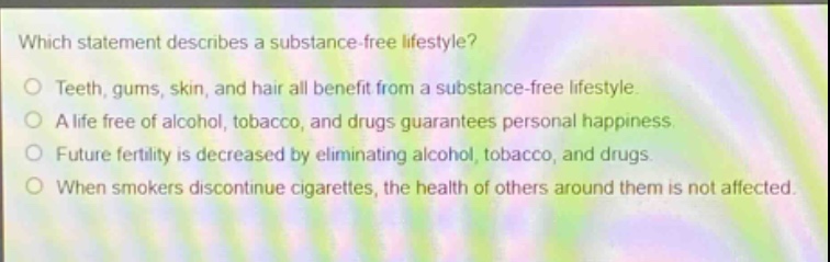 which statement describes a substance - free lifestyle?\no teeth, gums, skin, and hair all benefit from a substance - free lifestyle.\no a life free of alcohol, tobacco, and drugs guarantees personal happiness.\no future fertility is decreased by eliminating alcohol, tobacco, and drugs.\no when smokers discontinue cigarettes, the health of others around them is not affected.